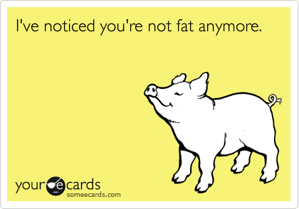 I've noticed you're not fat anymore.