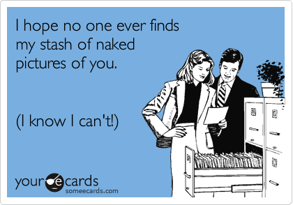I hope no one ever finds 
my stash of naked 
pictures of you.


%28I know I can't!%29