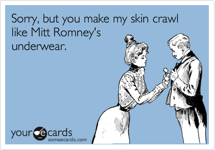 Sorry, but you make my skin crawl like Mitt Romney's
underwear.