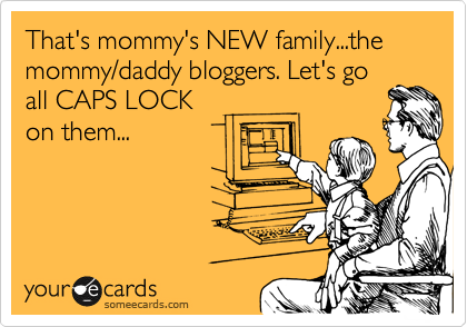That's mommy's NEW family...the mommy/daddy bloggers. Let's go
all CAPS LOCK
on them...