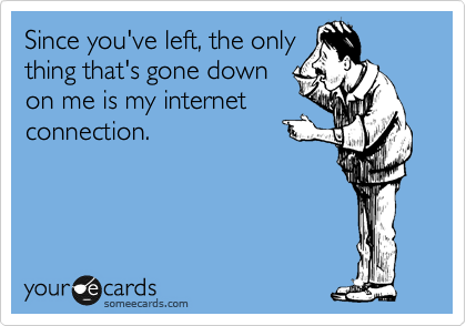 Since you've left, the only
thing that's gone down
on me is my internet
connection.