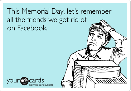 This Memorial Day, let's remember all the friends we got rid of
on Facebook.