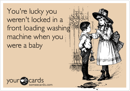 You're lucky you
weren't locked in a
front loading washing
machine when you
were a baby