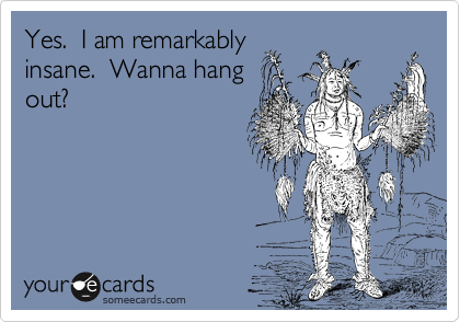Yes.  I am remarkably
insane.  Wanna hang
out?