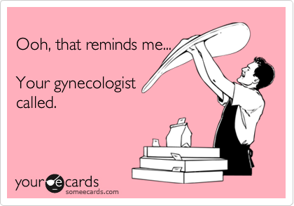 
Ooh, that reminds me...

Your gynecologist
called.