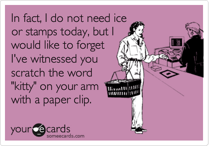 In fact, I do not need ice
or stamps today, but I
would like to forget
I've witnessed you
scratch the word
"kitty" on your arm
with a paper clip.