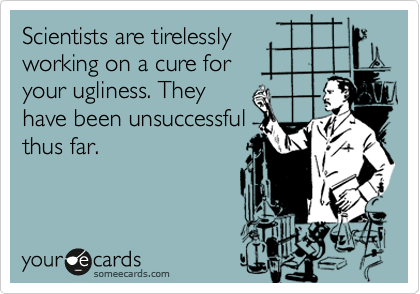 Scientists are tirelessly
working on a cure for
your ugliness. They
have been unsuccessful
thus far.