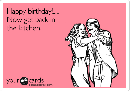 Happy birthday!.....
Now get back in 
the kitchen.