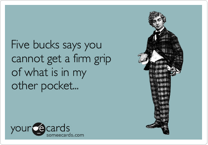 

Five bucks says you 
cannot get a firm grip 
of what is in my 
other pocket...