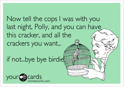 
Now tell the cops I was with you last night, Polly, and you can have this cracker, and all the
crackers you want...

if not...bye bye birdie. 