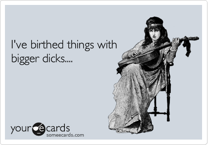 

I've birthed things with
bigger dicks....