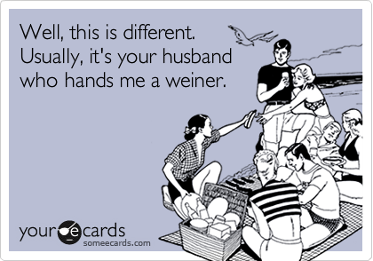 Well, this is different.
Usually, it's your husband
who hands me a weiner.

