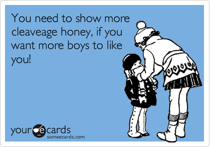 You need to show more
cleaveage honey, if you
want more boys to like
you!