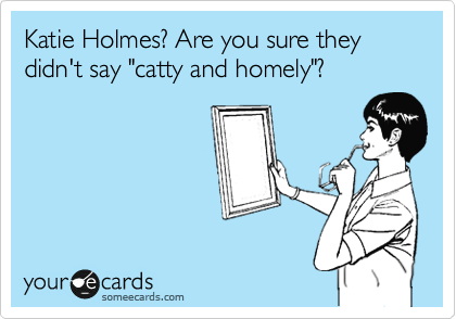 Katie Holmes? Are you sure they didn't say "catty and homely"?
