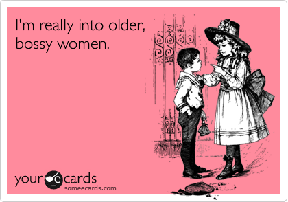 I'm really into older,
bossy women.
