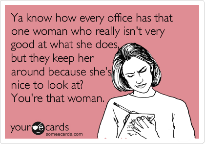 Ya know how every office has that one woman who really isn't very good at what she does, 
but they keep her
around because she's
nice to look at?
You're that woman.