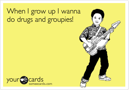 When I grow up I wanna
do drugs and groupies!