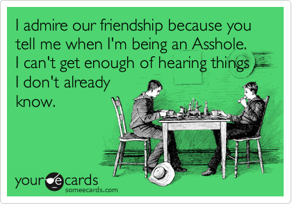 I admire our friendship because you tell me when I'm being an Asshole.  I can't get enough of hearing things I don't already
know.