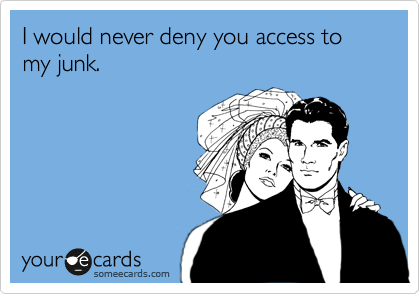 I would never deny you access to my junk. 