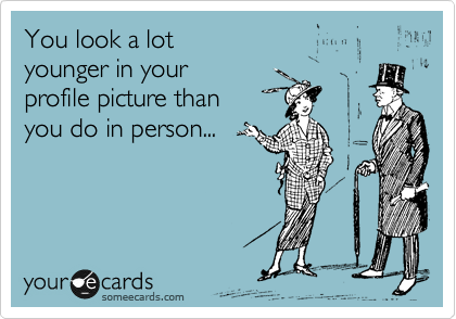 You look a lot 
younger in your 
profile picture than 
you do in person...