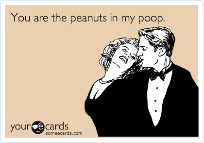 You are the peanuts in my poop.