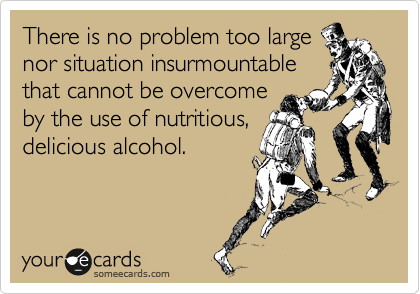 There is no problem too large
nor situation insurmountable
that cannot be overcome
by the use of nutritious,
delicious alcohol.