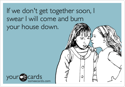 If we don't get together soon, I swear I will come and burn
your house down.