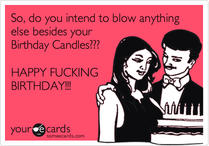 So, do you intend to blow anything else besides your
Birthday Candles???

HAPPY FUCKING
BIRTHDAY!!!