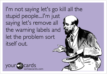 I'm not saying let's go kill all the stupid people....I'm just
saying let's remove all
the warning labels and
let the problem sort
itself out.