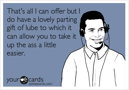 That's all I can offer but I 
do have a lovely parting
gift of lube to which it
can allow you to take it
up the ass a little
easier.