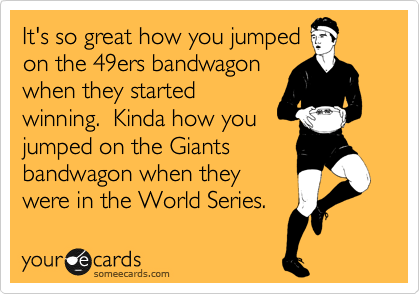 It's so great how you jumped 
on the 49ers bandwagon
when they started
winning.  Kinda how you
jumped on the Giants 
bandwagon when they
were in the World Series. 