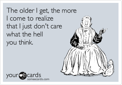 The older I get, the more 
I come to realize 
that I just don't care 
what the hell
you think.