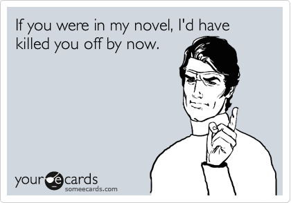 If you were in my novel, I'd have killed you off by now.