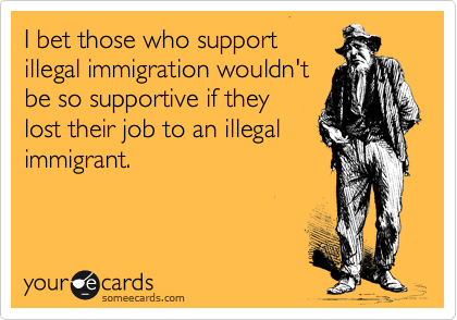 I bet those who support
illegal immigration wouldn't
be so supportive if they
lost their job to an illegal
immigrant.