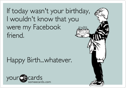 If today wasn't your birthday,
I wouldn't know that you
were my Facebook
friend.


Happy Birth...whatever. 