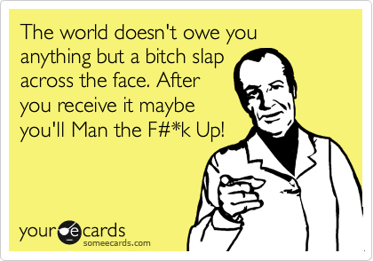 The world doesn't owe you anything but a bitch slap
across the face. After
you receive it maybe
you'll Man the F%23*k Up!