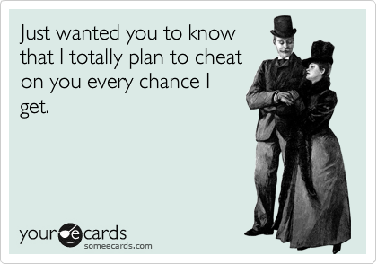 Just wanted you to know 
that I totally plan to cheat
on you every chance I
get.