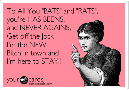 To All You "BATS" and "RATS", you're HAS BEENS, 
and NEVER AGAINS, 
Get off the Jock
I'm the NEW
Bitch in town and
I'm here to STAY!!