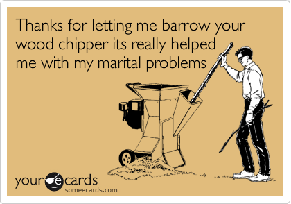 Thanks for letting me barrow your wood chipper its really helped
me with my marital problems