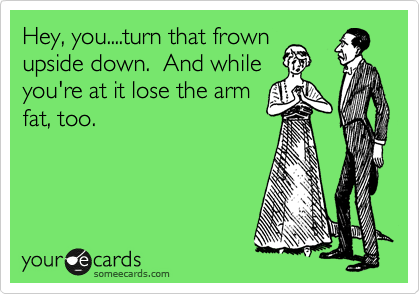 Hey, you....turn that frown
upside down.  And while
you're at it lose the arm
fat, too.