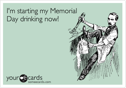 I'm starting my Memorial
Day drinking now!