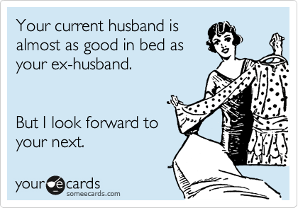 Your current husband is
almost as good in bed as
your ex-husband. 


But I look forward to
your next.