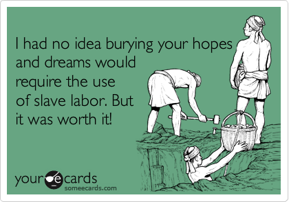 
I had no idea burying your hopes
and dreams would 
require the use 
of slave labor. But
it was worth it! 
