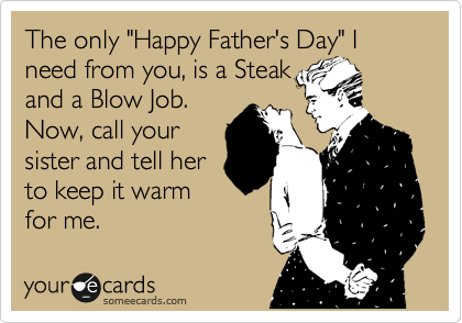 The only "Happy Father's Day" I need from you, is a Steak
and a Blow Job.
Now, call your
sister and tell her
to keep it warm
for me.