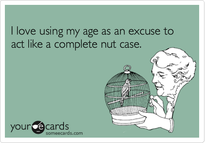 
I love using my age as an excuse to act like a complete nut case.
