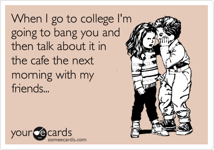 When I go to college I'm
going to bang you and
then talk about it in
the cafe the next
morning with my
friends...