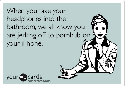 When you take your
headphones into the
bathroom, we all know you
are jerking off to pornhub on
your iPhone. 