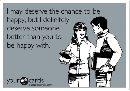 I may deserve the chance to be happy, but I definitely
deserve someone
better than you to
be happy with.