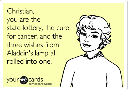 Christian, 
you are the
state lottery, the cure 
for cancer, and the 
three wishes from 
Aladdin's lamp all
rolled into one. 