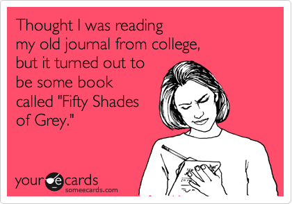 Thought I was reading 
my old journal from college, 
but it turned out to 
be some book 
called "Fifty Shades 
of Grey."
